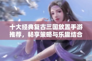 十大经典复古三国放置手游推荐，畅享策略与乐趣结合的游戏体验