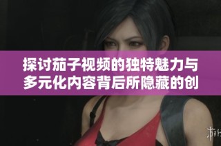 探讨茄子视频的独特魅力与多元化内容背后所隐藏的创作理念