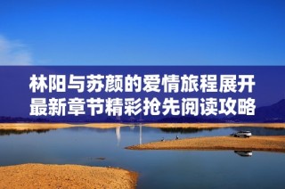 林阳与苏颜的爱情旅程展开最新章节精彩抢先阅读攻略
