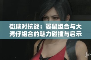 街球对抗战：晏鼠组合与大湾仔组合的魅力碰撞与启示