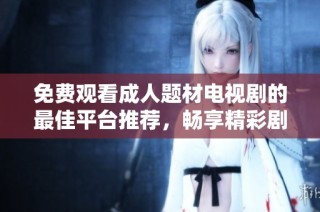 免费观看成人题材电视剧的最佳平台推荐，畅享精彩剧情