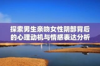 探索男生亲吻女性阴部背后的心理动机与情感表达分析
