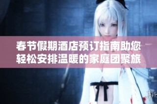 春节假期酒店预订指南助您轻松安排温暖的家庭团聚旅行