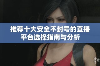 推荐十大安全不封号的直播平台选择指南与分析