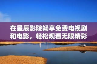 在星辰影院畅享免费电视剧和电影，轻松观看无限精彩内容