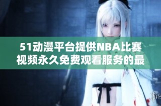 51动漫平台提供NBA比赛视频永久免费观看服务的最新信息