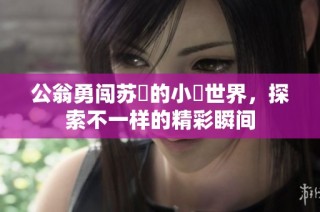 公翁勇闯苏玥的小泬世界，探索不一样的精彩瞬间
