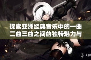 探索亚洲经典音乐中的一曲二曲三曲之间的独特魅力与深刻意义