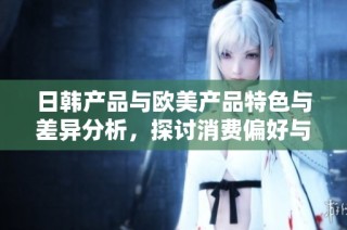 日韩产品与欧美产品特色与差异分析，探讨消费偏好与市场定位