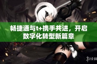 畅捷通与t+携手共进，开启数字化转型新篇章