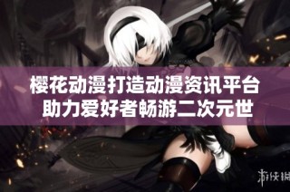 樱花动漫打造动漫资讯平台 助力爱好者畅游二次元世界