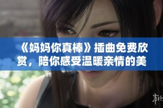 《妈妈你真棒》插曲免费欣赏，陪你感受温暖亲情的美好瞬间