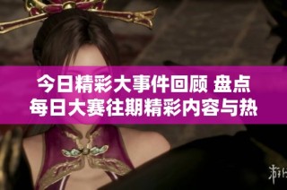 今日精彩大事件回顾 盘点每日大赛往期精彩内容与热议话题