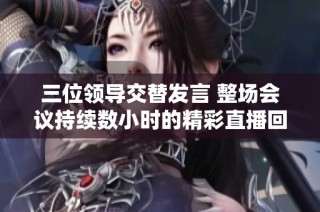 三位领导交替发言 整场会议持续数小时的精彩直播回顾