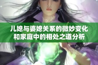 儿媳与婆媳关系的微妙变化和家庭中的相处之道分析