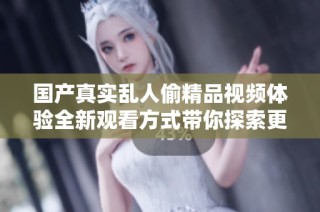 国产真实乱人偷精品视频体验全新观看方式带你探索更多精彩内容