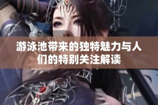 游泳池带来的独特魅力与人们的特别关注解读