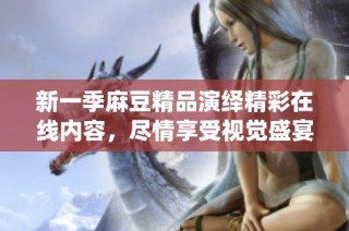 新一季麻豆精品演绎精彩在线内容，尽情享受视觉盛宴