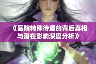 《医院特殊待遇的背后真相与潜在影响深度分析》