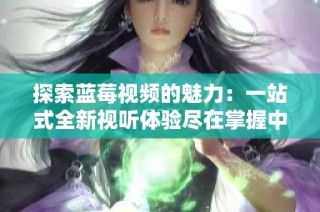 探索蓝莓视频的魅力：一站式全新视听体验尽在掌握中