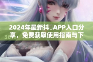 2024年最新抖抈APP入口分享，免费获取使用指南与下载链接