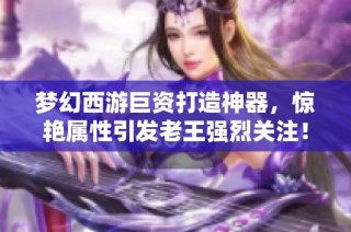 梦幻西游巨资打造神器，惊艳属性引发老王强烈关注！