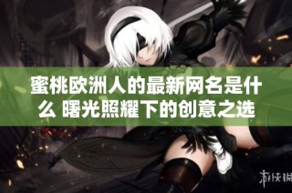 蜜桃欧洲人的最新网名是什么 曙光照耀下的创意之选揭秘