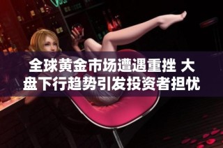 全球黄金市场遭遇重挫 大盘下行趋势引发投资者担忧