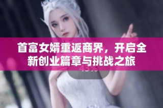 首富女婿重返商界，开启全新创业篇章与挑战之旅