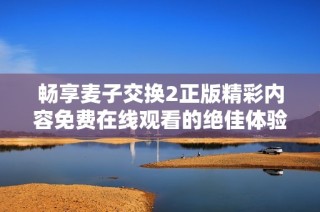 畅享麦子交换2正版精彩内容免费在线观看的绝佳体验