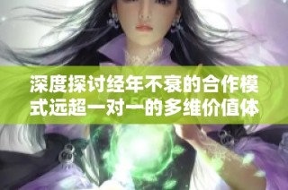 深度探讨经年不衰的合作模式远超一对一的多维价值体现
