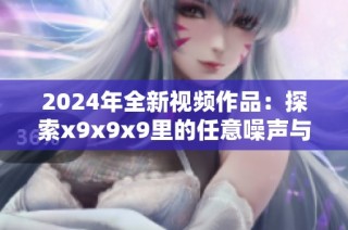 2024年全新视频作品：探索x9x9x9里的任意噪声与创意之旅