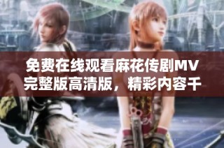 免费在线观看麻花传剧MV完整版高清版，精彩内容千万不要错过