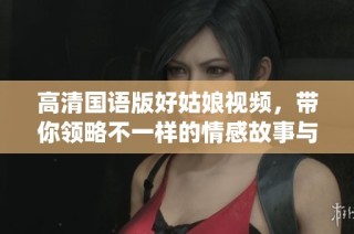 高清国语版好姑娘视频，带你领略不一样的情感故事与魅力演绎
