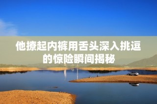 他撩起内裤用舌头深入挑逗的惊险瞬间揭秘