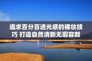 追求百分百透光感的裸妆技巧 打造自然清新无瑕容颜秘诀