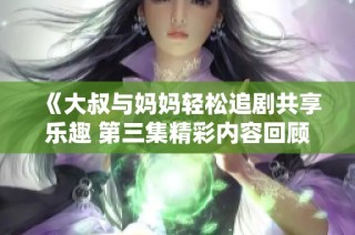 《大叔与妈妈轻松追剧共享乐趣 第三集精彩内容回顾》