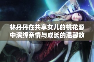 林丹丹在共享女儿的桃花源中演绎亲情与成长的温馨故事