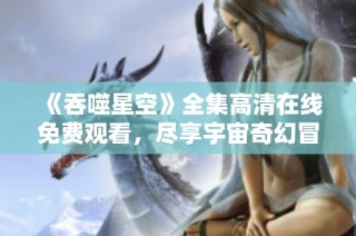 《吞噬星空》全集高清在线免费观看，尽享宇宙奇幻冒险之旅