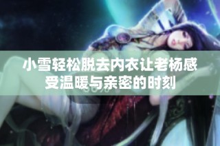 小雪轻松脱去内衣让老杨感受温暖与亲密的时刻