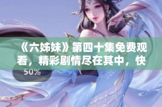 《六姊妹》第四十集免费观看，精彩剧情尽在其中，快来一起追剧吧