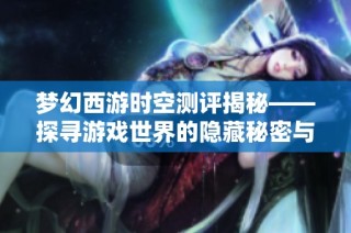 梦幻西游时空测评揭秘——探寻游戏世界的隐藏秘密与奇妙通道
