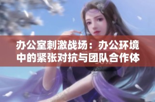办公室刺激战场：办公环境中的紧张对抗与团队合作体验解析