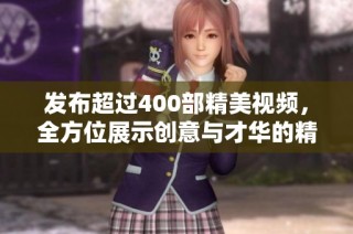 发布超过400部精美视频，全方位展示创意与才华的精彩汇总集锦
