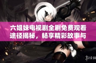 六姐妹电视剧全剧免费观看途径揭秘，畅享精彩故事与感人情感波澜