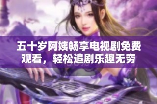 五十岁阿姨畅享电视剧免费观看，轻松追剧乐趣无穷