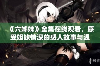 《六姊妹》全集在线观看，感受姐妹情深的感人故事与温暖瞬间