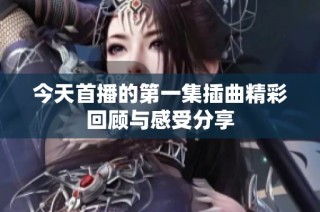 今天首播的第一集插曲精彩回顾与感受分享