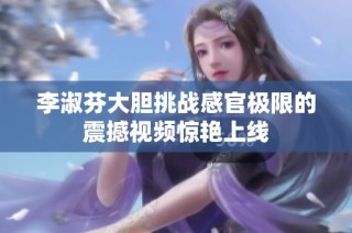 李淑芬大胆挑战感官极限的震撼视频惊艳上线
