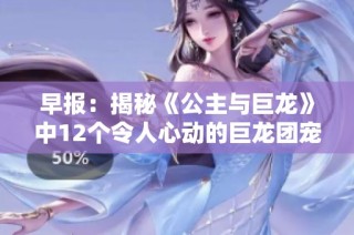 早报：揭秘《公主与巨龙》中12个令人心动的巨龙团宠角色